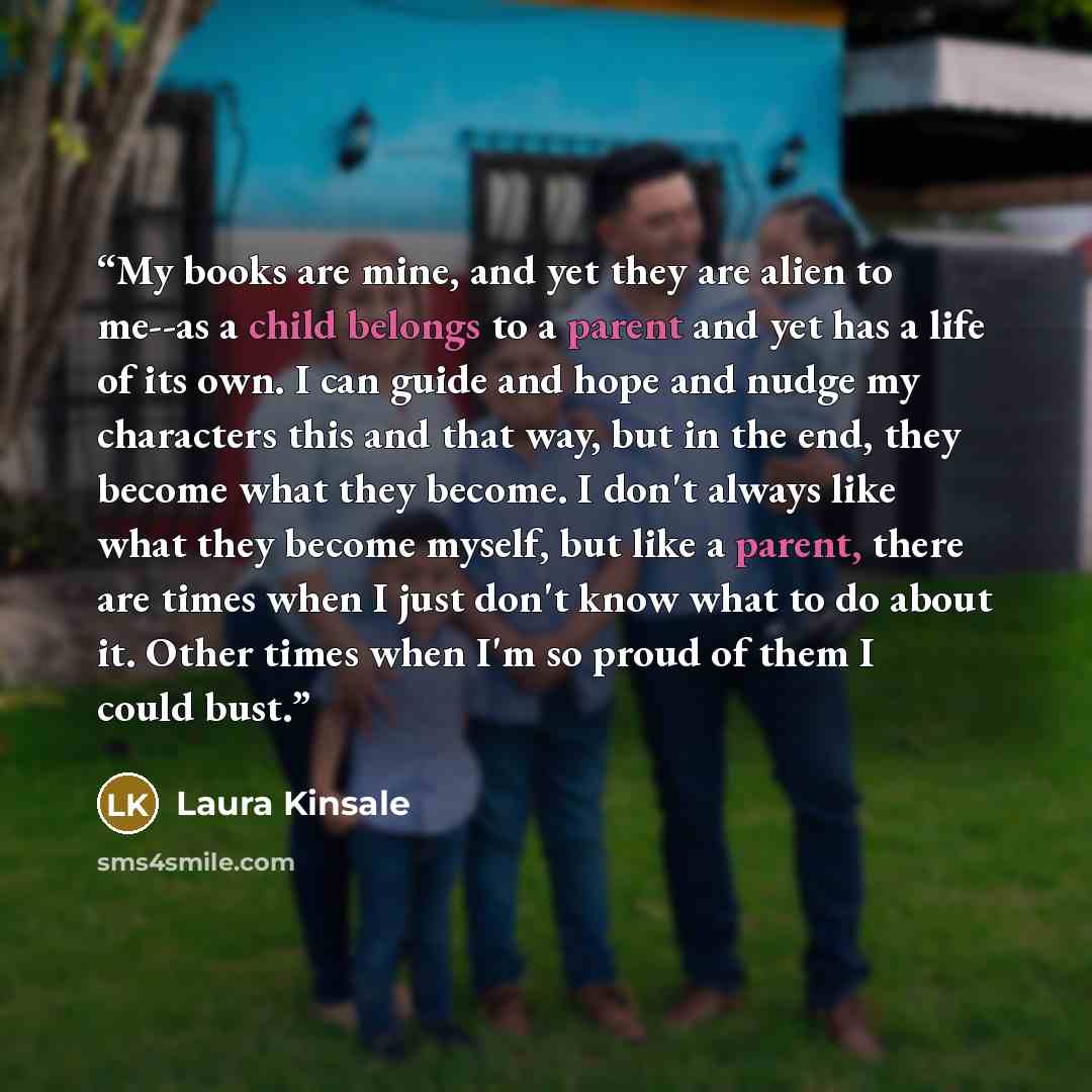 “My books are mine, and yet they are alien to me--as a child belongs to a parent and yet has a life of its own. I can guide and hope and nudge my characters this and that way, but in the end, they become what they become. I don't always like what they become myself, but like a parent, there are…” quote by Laura Kinsale