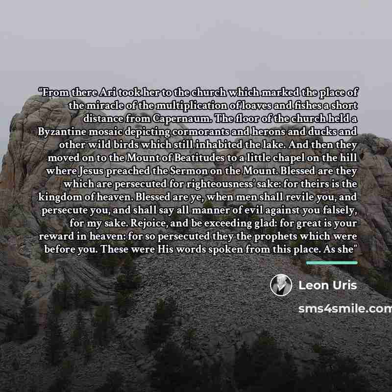 “From there Ari took her to the church which marked the place of the miracle of the multiplication of loaves and fishes a short distance from Capernaum. The floor of the church held a Byzantine mosaic depicting cormorants and herons and ducks and other wild birds which still inhabited the lake. And…” quote by Leon Uris
