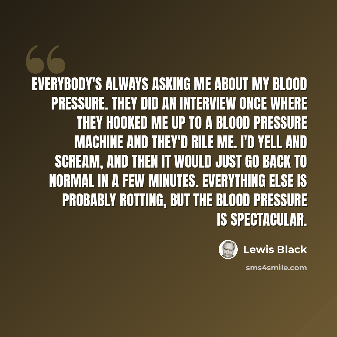 “Everybody's always asking me about my blood pressure. They did an interview once where they hooked me up to a blood pressure machine and they'd rile me. I'd yell and scream, and then it would just go back to normal in a few minutes. Everything else is probably rotting, but the blood pressure is…” quote by Lewis Black