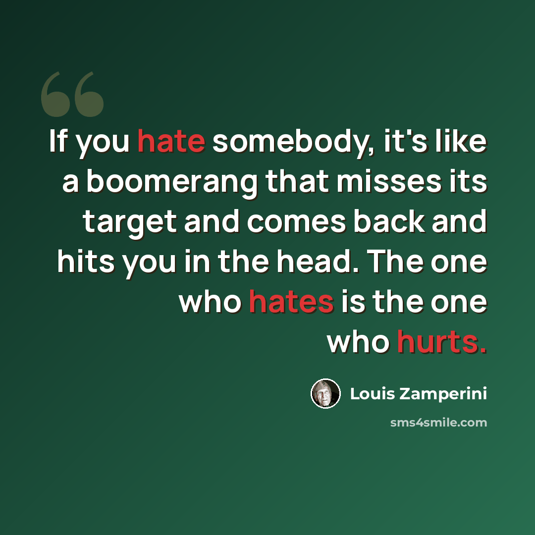 “If you hate somebody, it's like a boomerang that misses its target and comes back and hits you in the head. The one who hates is the one who hurts.” quote by Louis Zamperini