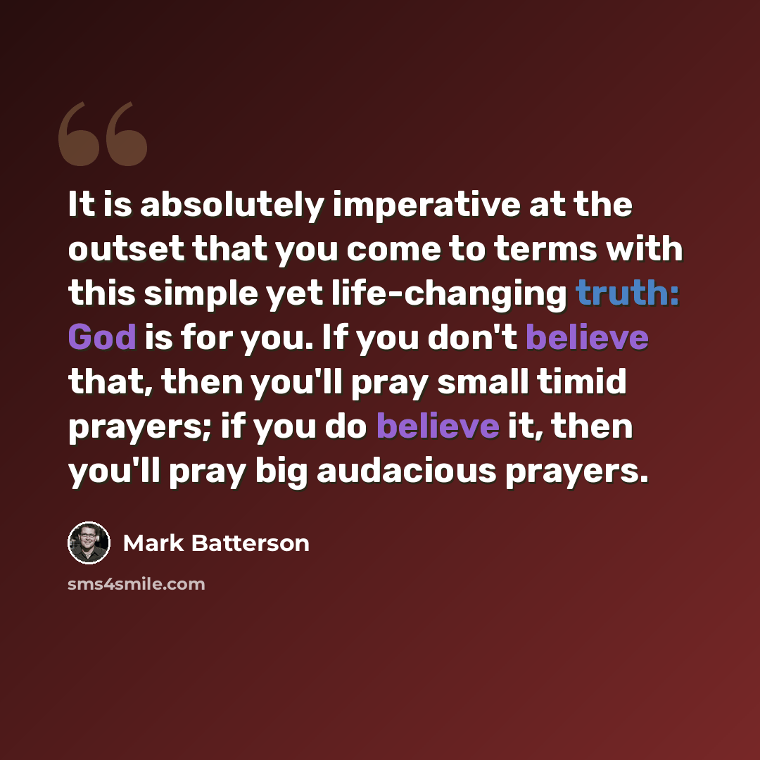 “It is absolutely imperative at the outset that you come to terms with this simple yet life-changing truth: God is for you. If you don't believe that, then you'll pray small timid prayers; if you do believe it, then you'll pray big audacious prayers.” quote by Mark Batterson