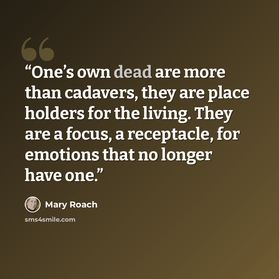 “One’s own dead are more than cadavers, they are place holders for the living. They are a focus, a receptacle, for emotions that no longer have one.” quote by Mary Roach