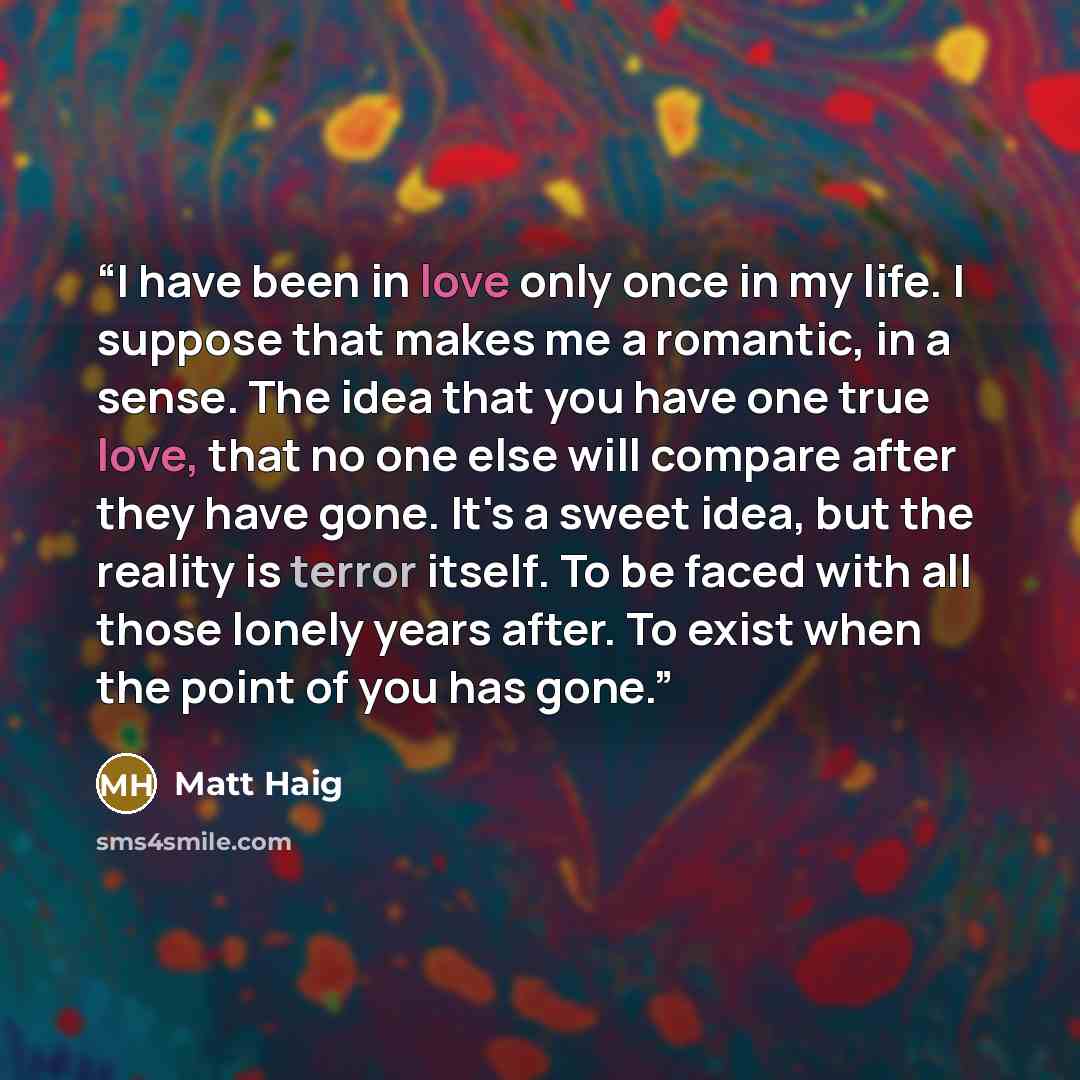 “I have been in love only once in my life. I suppose that makes me a romantic, in a sense. The idea that you have one true love, that no one else will compare after they have gone. It's a sweet idea, but the reality is terror itself. To be faced with all those lonely years after. To exist when the…” quote by Matt Haig