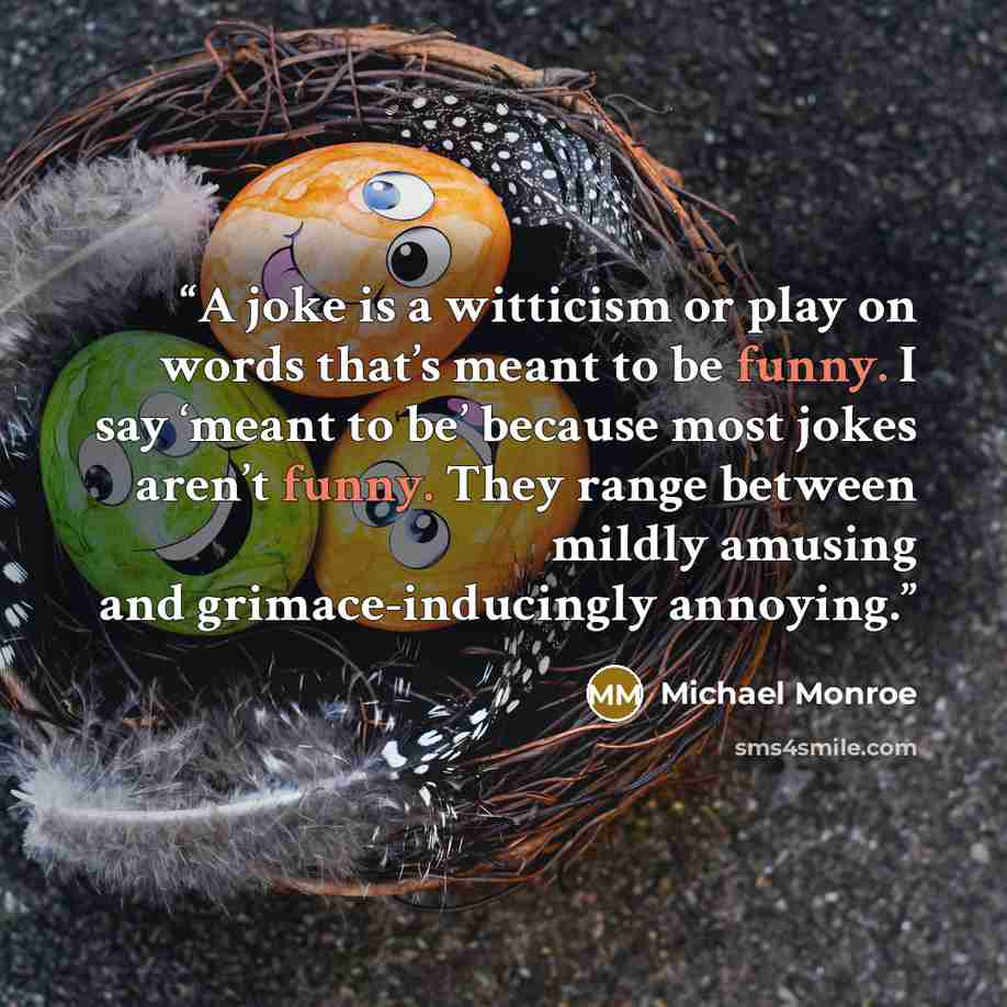 “A joke is a witticism or play on words that’s meant to be funny. I say ‘meant to be’ because most jokes aren’t funny. They range between mildly amusing and grimace-inducingly annoying.” quote by Michael Monroe