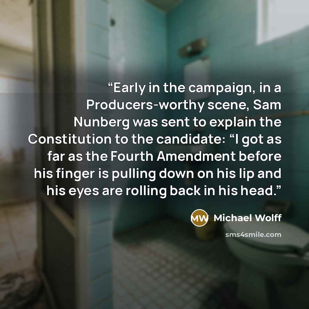 “Early in the campaign, in a Producers-worthy scene, Sam Nunberg was sent to explain the Constitution to the candidate: “I got as far as the Fourth Amendment before his finger is pulling down on his lip and his eyes are rolling back in his head.” quote by Michael Wolff