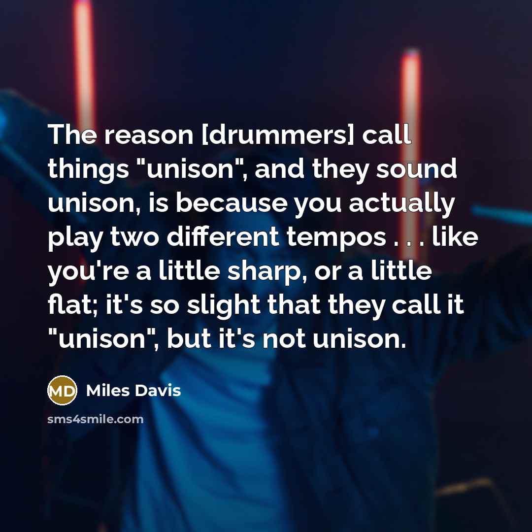 “The reason [drummers] call things "unison", and they sound unison, is because you actually play two different tempos . . . like you're a little sharp, or a little flat; it's so slight that they call it "unison", but it's not unison.” quote by Miles Davis