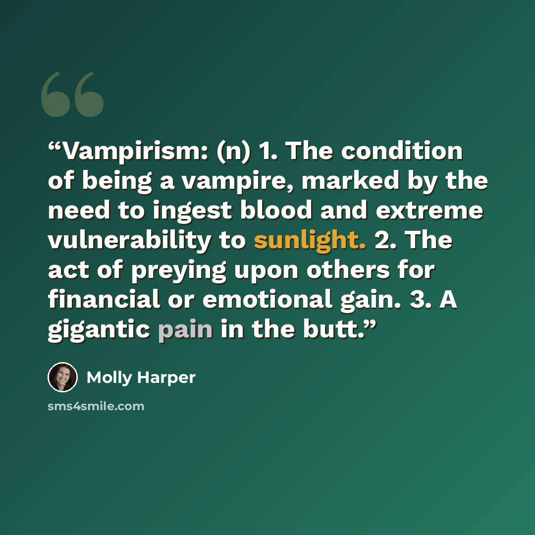 “Vampirism: (n) 1. The condition of being a vampire, marked by the need to ingest blood and extreme vulnerability to sunlight. 2. The act of preying upon others for financial or emotional gain. 3. A gigantic pain in the butt.” quote by Molly Harper