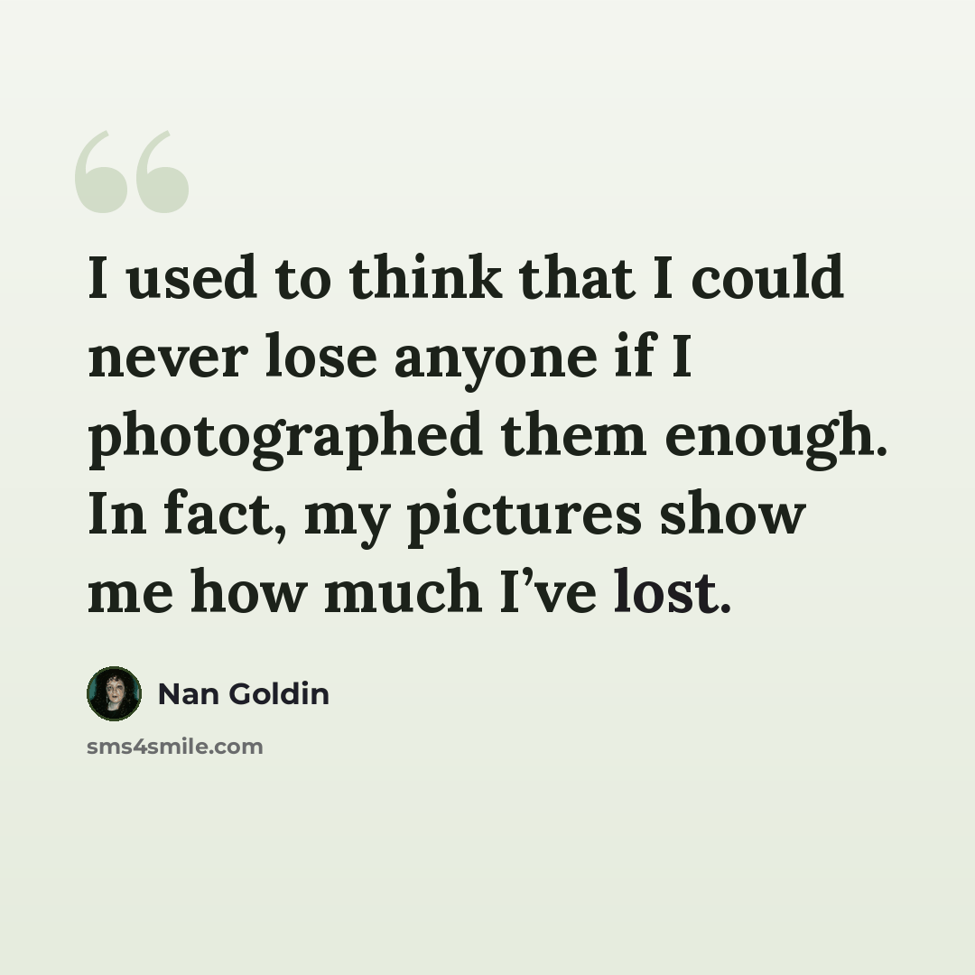 “I used to think that I could never lose anyone if I photographed them enough. In fact, my pictures show me how much I’ve lost.” quote by Nan Goldin