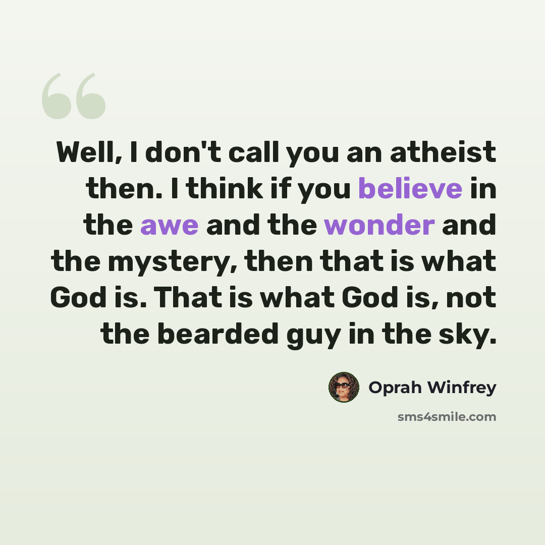 “Well, I don't call you an atheist then. I think if you believe in the awe and the wonder and the mystery, then that is what God is. That is what God is, not the bearded guy in the sky.” quote by Oprah Winfrey