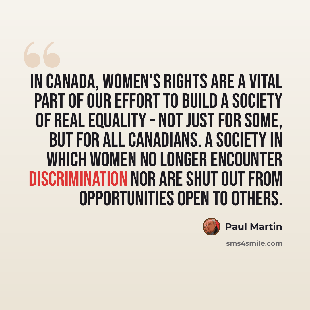“In Canada, women's rights are a vital part of our effort to build a society of real equality - not just for some, but for all Canadians. A society in which women no longer encounter discrimination nor are shut out from opportunities open to others.” quote by Paul Martin