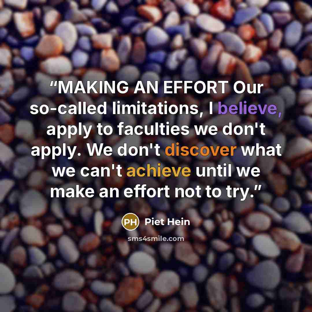 “MAKING AN EFFORT Our so-called limitations, I believe, apply to faculties we don't apply. We don't discover what we can't achieve until we make an effort not to try.” quote by Piet Hein