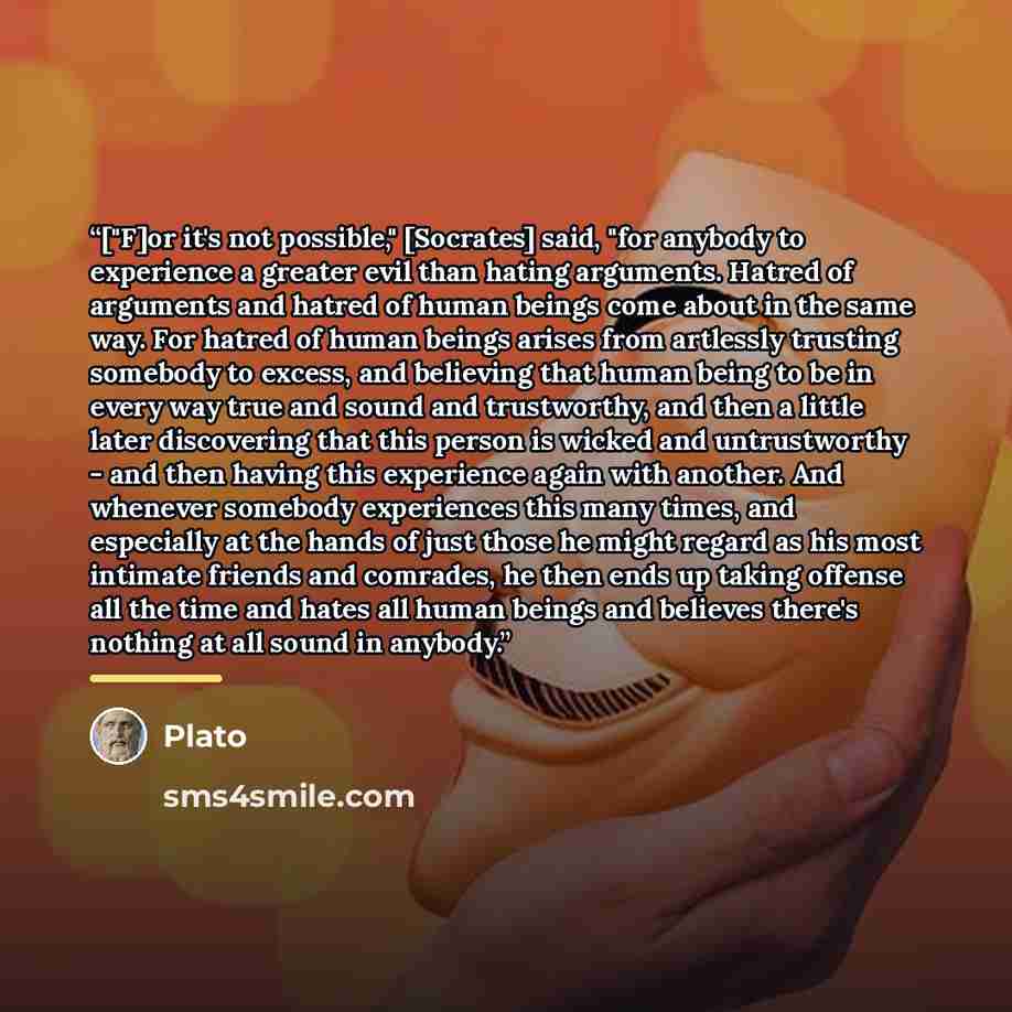 “["F]or it's not possible," [Socrates] said, "for anybody to experience a greater evil than hating arguments. Hatred of arguments and hatred of human beings come about in the same way. For hatred of human beings arises from artlessly trusting somebody to excess, and believing that human being to be…” quote by Plato