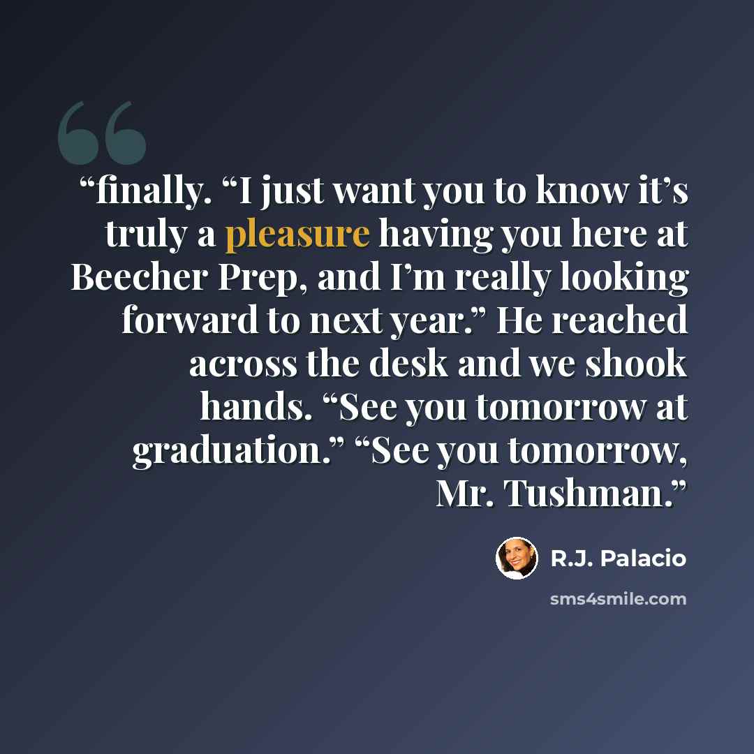 “finally. “I just want you to know it’s truly a pleasure having you here at Beecher Prep, and I’m really looking forward to next year.” He reached across the desk and we shook hands. “See you tomorrow at graduation.” “See you tomorrow, Mr. Tushman.” quote by R.J. Palacio