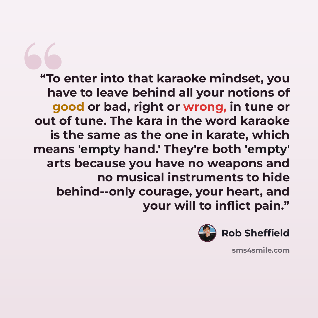 “To enter into that karaoke mindset, you have to leave behind all your notions of good or bad, right or wrong, in tune or out of tune. The kara in the word karaoke is the same as the one in karate, which means 'empty hand.' They're both 'empty' arts because you have no weapons and no musical…” quote by Rob Sheffield