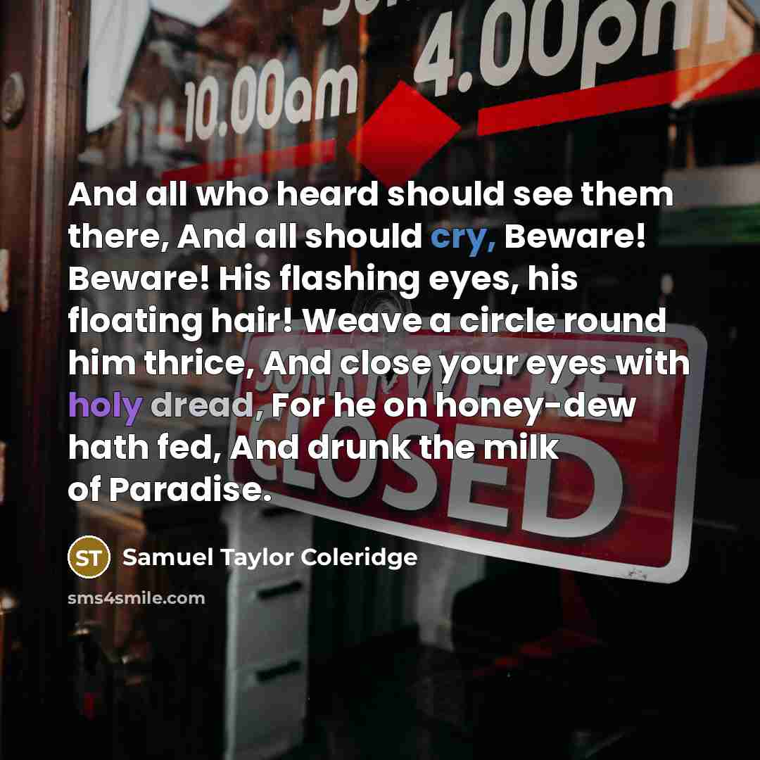 “And all who heard should see them there, And all should cry, Beware! Beware! His flashing eyes, his floating hair! Weave a circle round him thrice, And close your eyes with holy dread, For he on honey-dew hath fed, And drunk the milk of Paradise.” quote by Samuel Taylor Coleridge