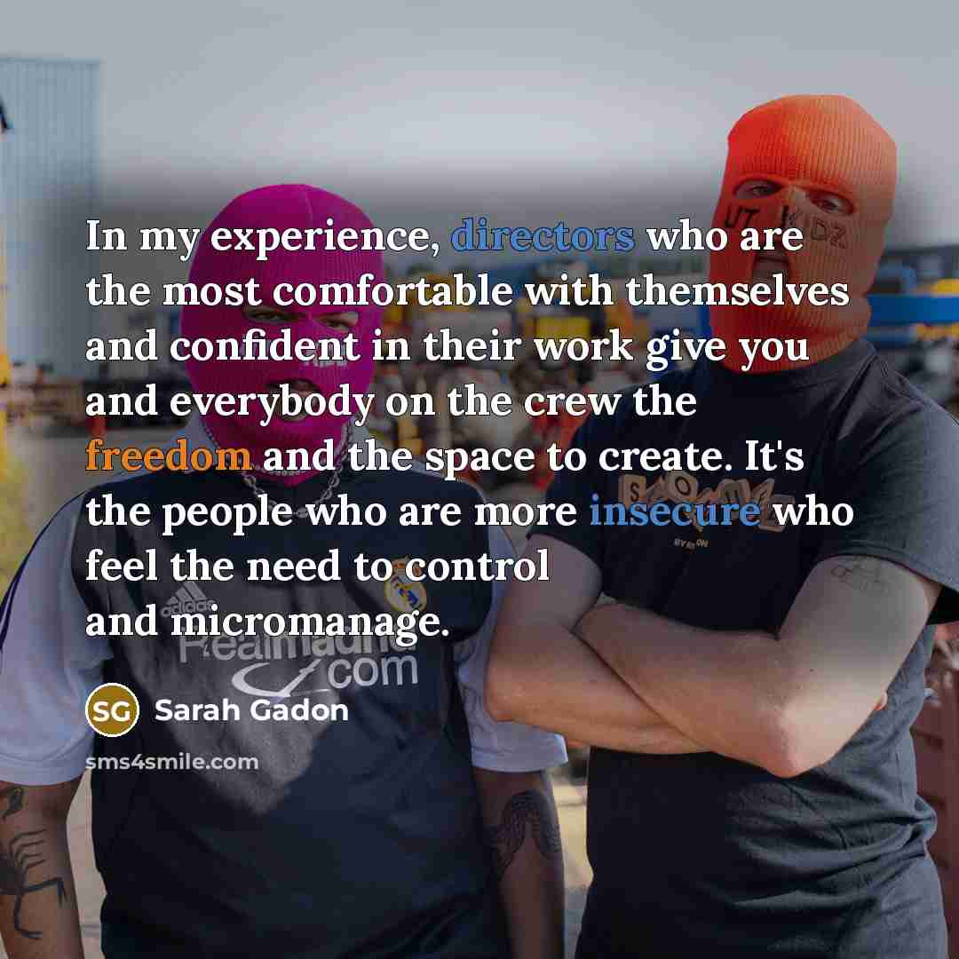 “In my experience, directors who are the most comfortable with themselves and confident in their work give you and everybody on the crew the freedom and the space to create. It's the people who are more insecure who feel the need to control and micromanage.” quote by Sarah Gadon