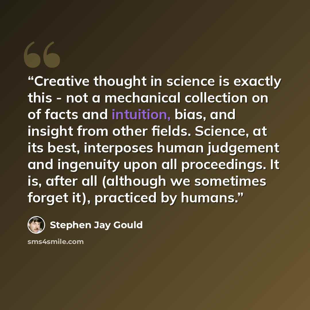 “Creative thought in science is exactly this - not a mechanical collection on of facts and intuition, bias, and insight from other fields. Science, at its best, interposes human judgement and ingenuity upon all proceedings. It is, after all (although we sometimes forget it), practiced by humans.” quote by Stephen Jay Gould