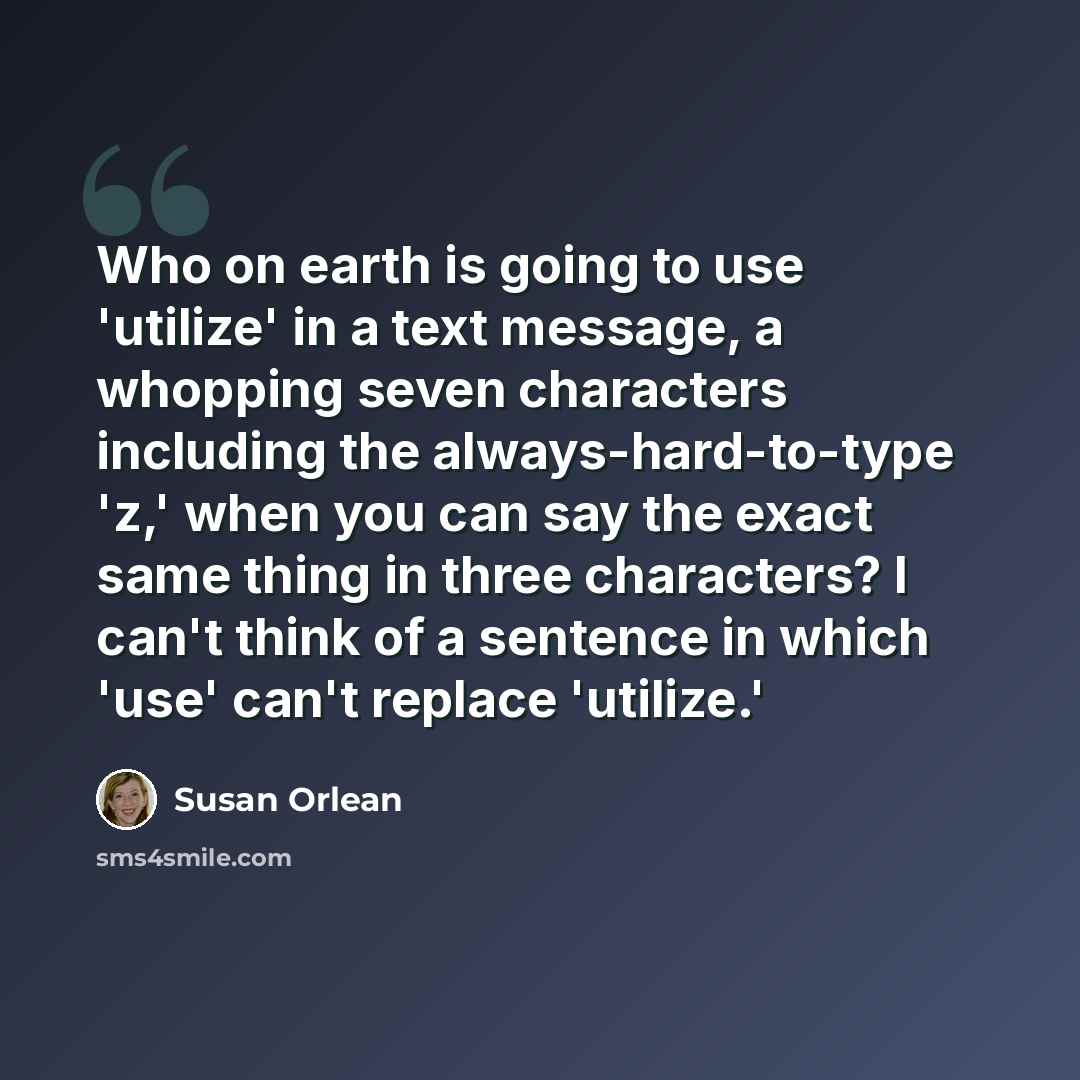 “Who on earth is going to use 'utilize' in a text message, a whopping seven characters including the always-hard-to-type 'z,' when you can say the exact same thing in three characters? I can't think of a sentence in which 'use' can't replace 'utilize.'” quote by Susan Orlean