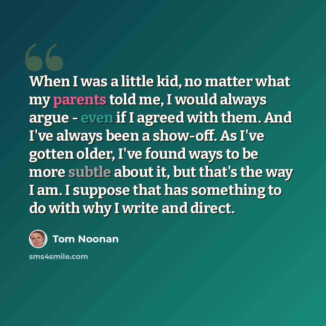 “When I was a little kid, no matter what my parents told me, I would always argue - even if I agreed with them. And I've always been a show-off. As I've gotten older, I've found ways to be more subtle about it, but that's the way I am. I suppose that has something to do with why I write and direct.” quote by Tom Noonan
