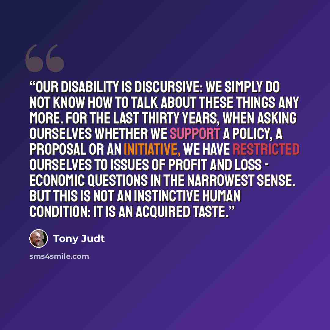 “Our disability is discursive: we simply do not know how to talk about these things any more. For the last thirty years, when asking ourselves whether we support a policy, a proposal or an initiative, we have restricted ourselves to issues of profit and loss - economic questions in the narrowest…” quote by Tony Judt