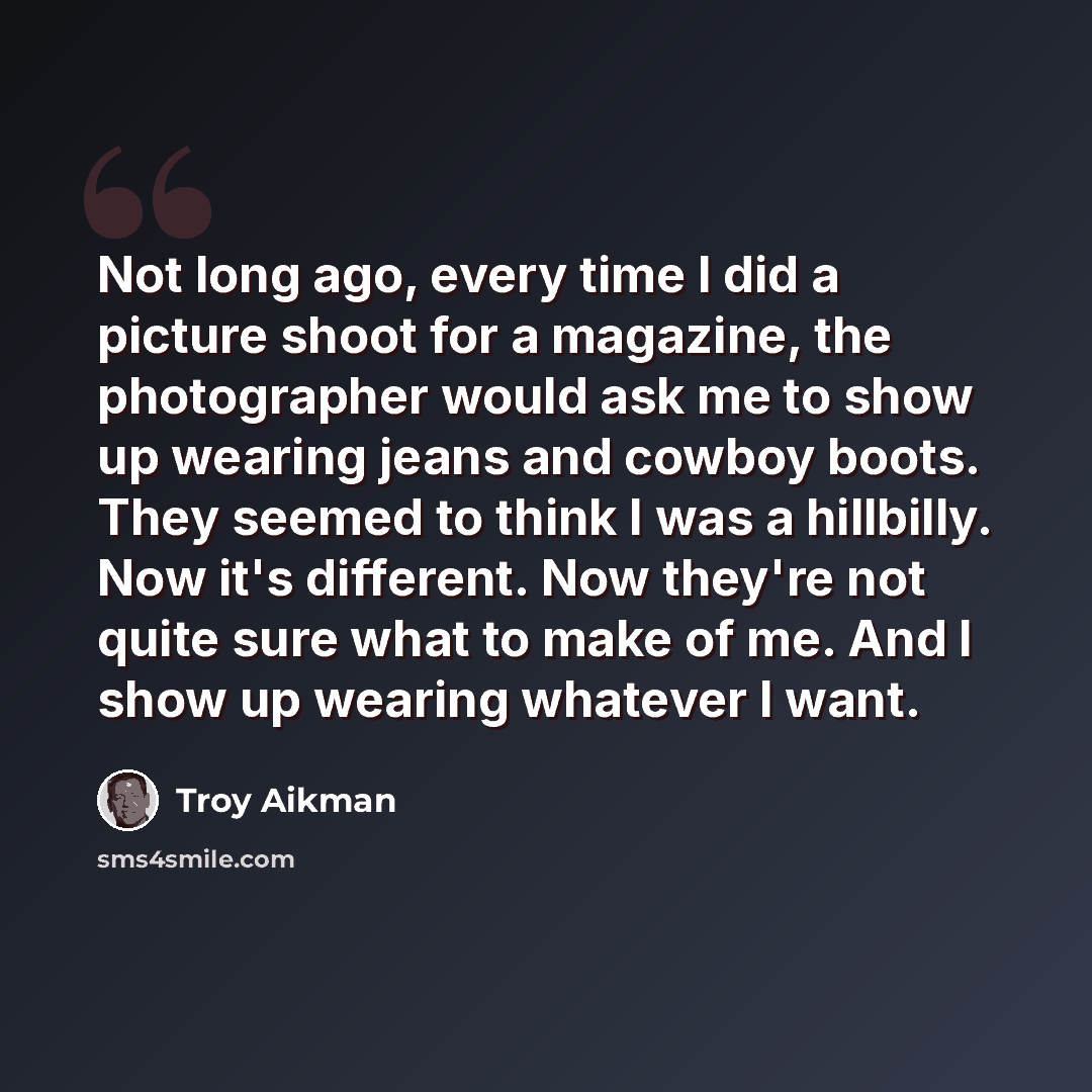 “Not long ago, every time I did a picture shoot for a magazine, the photographer would ask me to show up wearing jeans and cowboy boots. They seemed to think I was a hillbilly. Now it's different. Now they're not quite sure what to make of me. And I show up wearing whatever I want.” quote by Troy Aikman
