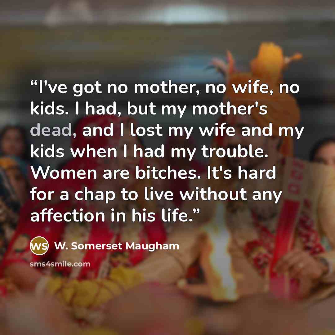 “I've got no mother, no wife, no kids. I had, but my mother's dead, and I lost my wife and my kids when I had my trouble. Women are bitches. It's hard for a chap to live without any affection in his life.” quote by W. Somerset Maugham