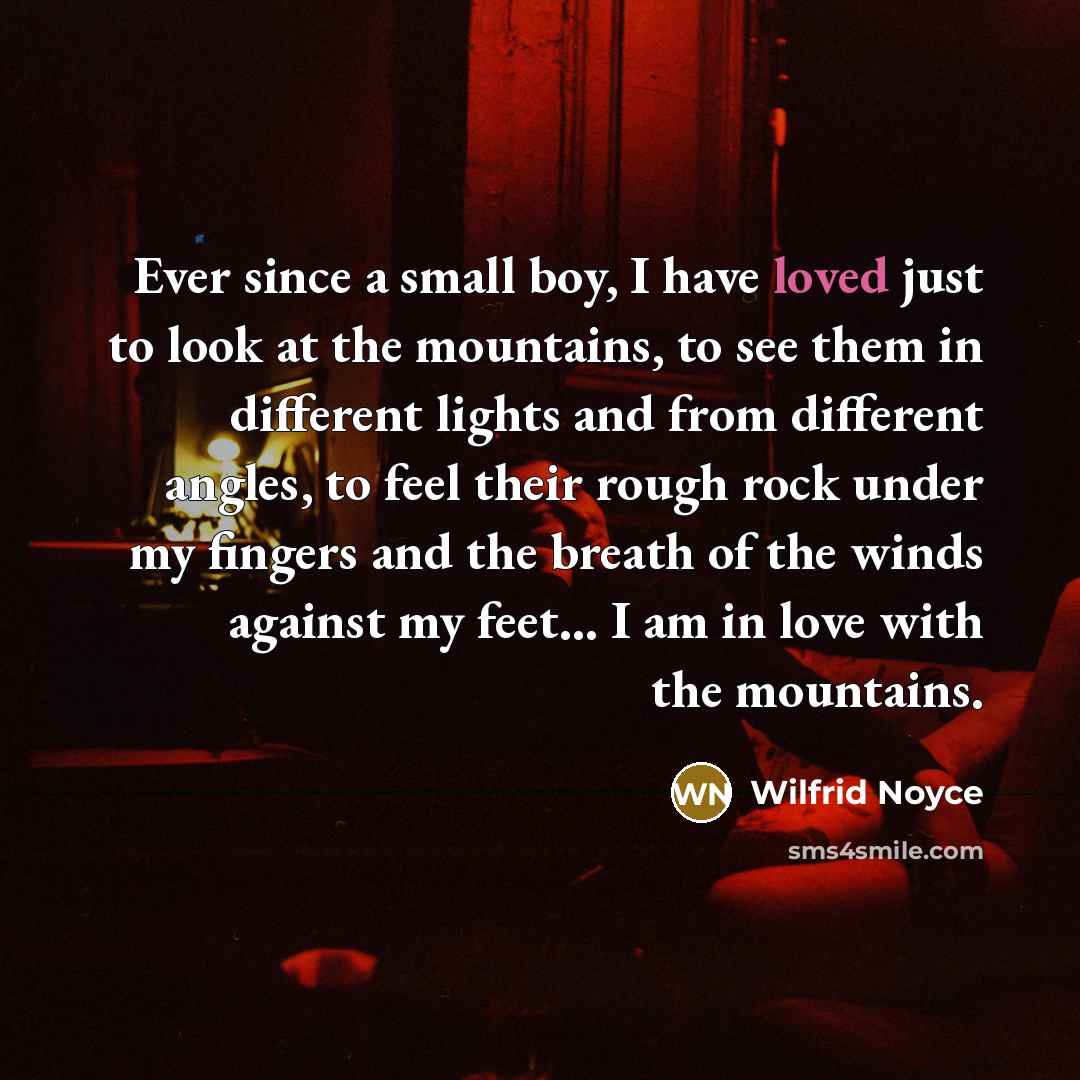 “Ever since a small boy, I have loved just to look at the mountains, to see them in different lights and from different angles, to feel their rough rock under my fingers and the breath of the winds against my feet... I am in love with the mountains.” quote by Wilfrid Noyce