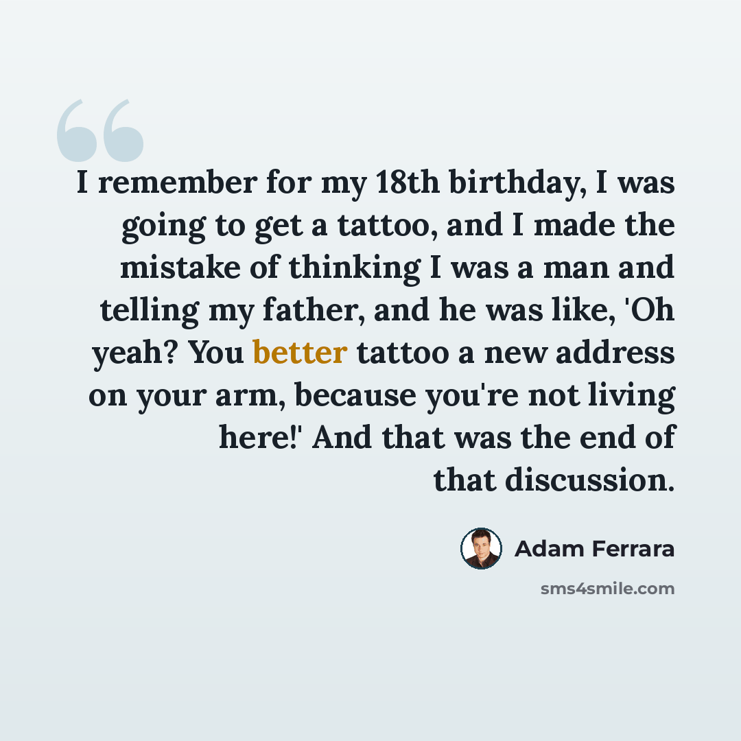 “I remember for my 18th birthday, I was going to get a tattoo, and I made the mistake of thinking I was a man and telling my father, and he was like, 'Oh yeah? You better tattoo a new address on your arm, because you're not living here!' And that was the end of that discussion.” quote by Adam Ferrara