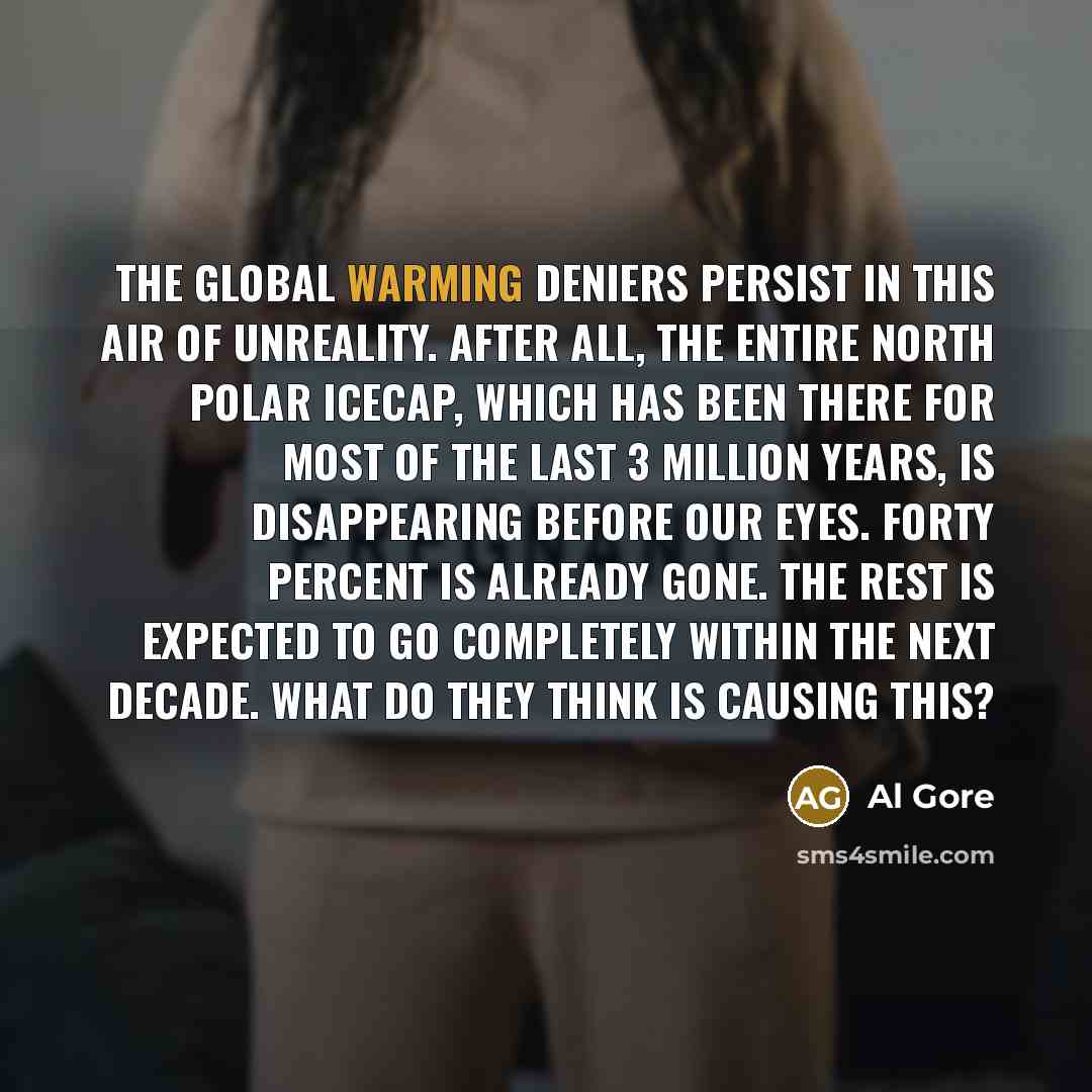 “The global warming deniers persist in this air of unreality. After all, the entire north polar icecap, which has been there for most of the last 3 million years, is disappearing before our eyes. Forty percent is already gone. The rest is expected to go completely within the next decade. What do…” quote by Al Gore