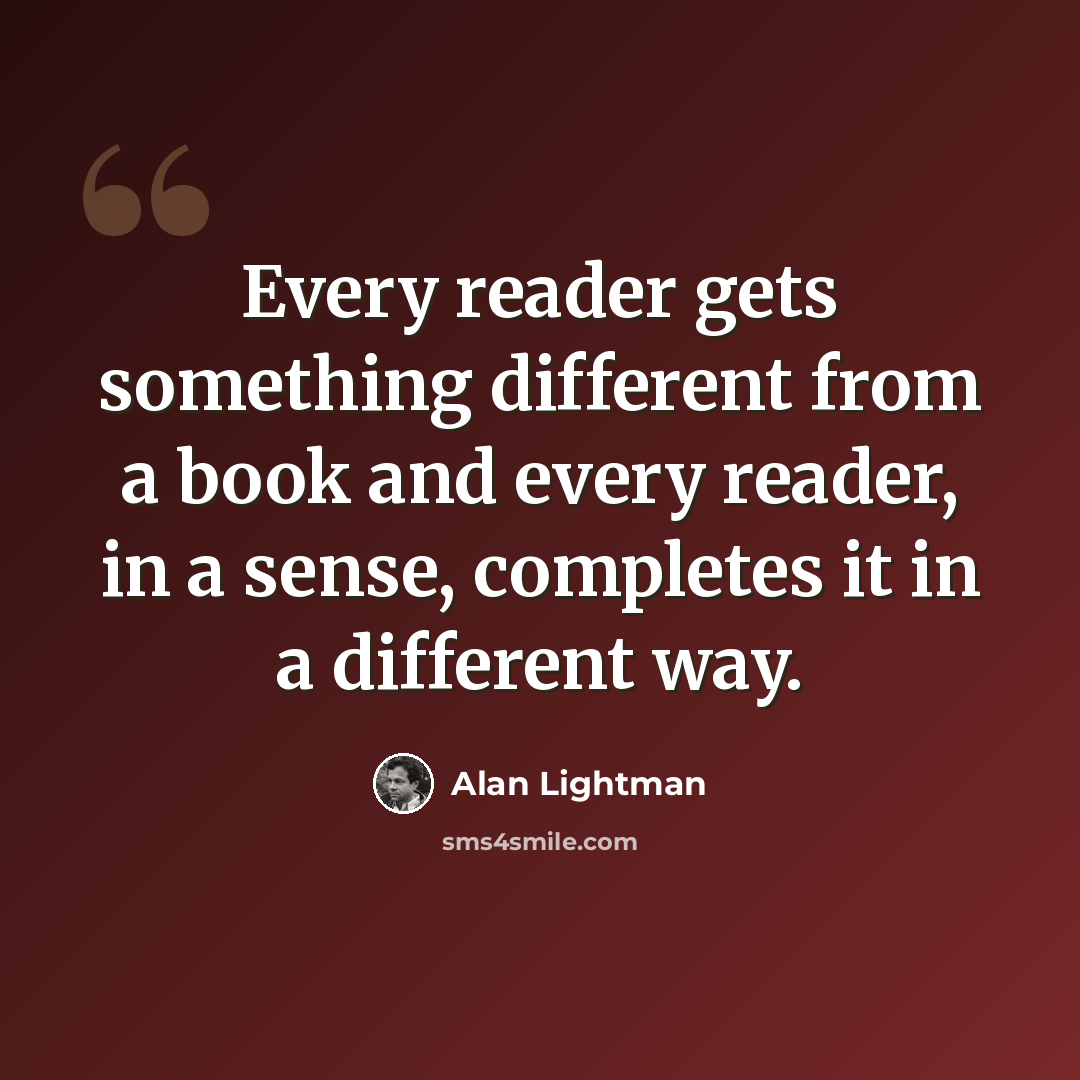 “Every reader gets something different from a book and every reader, in a sense, completes it in a different way.” quote by Alan Lightman