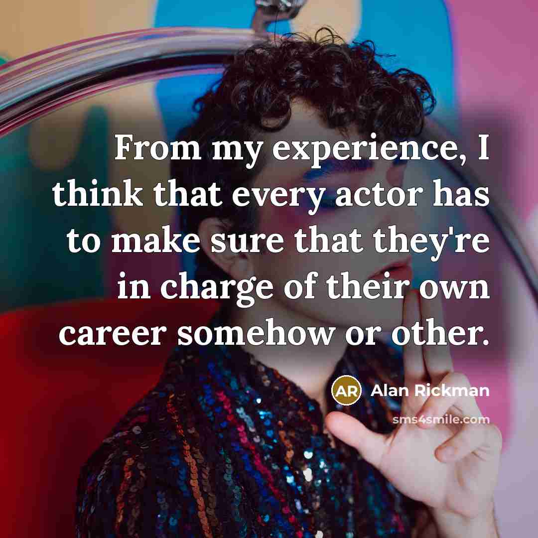 “From my experience, I think that every actor has to make sure that they're in charge of their own career somehow or other.” quote by Alan Rickman