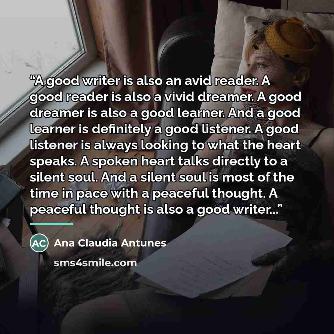 “A good writer is also an avid reader. A good reader is also a vivid dreamer. A good dreamer is also a good learner. And a good learner is definitely a good listener. A good listener is always looking to what the heart speaks. A spoken heart talks directly to a silent soul. And a silent soul is…” quote by Ana Claudia Antunes