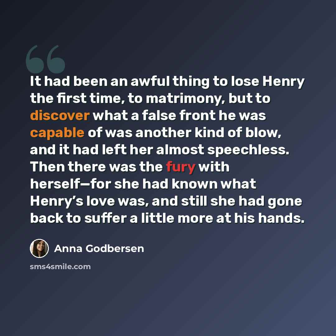 “It had been an awful thing to lose Henry the first time, to matrimony, but to discover what a false front he was capable of was another kind of blow, and it had left her almost speechless. Then there was the fury with herself—for she had known what Henry’s love was, and still she had gone back to…” quote by Anna Godbersen