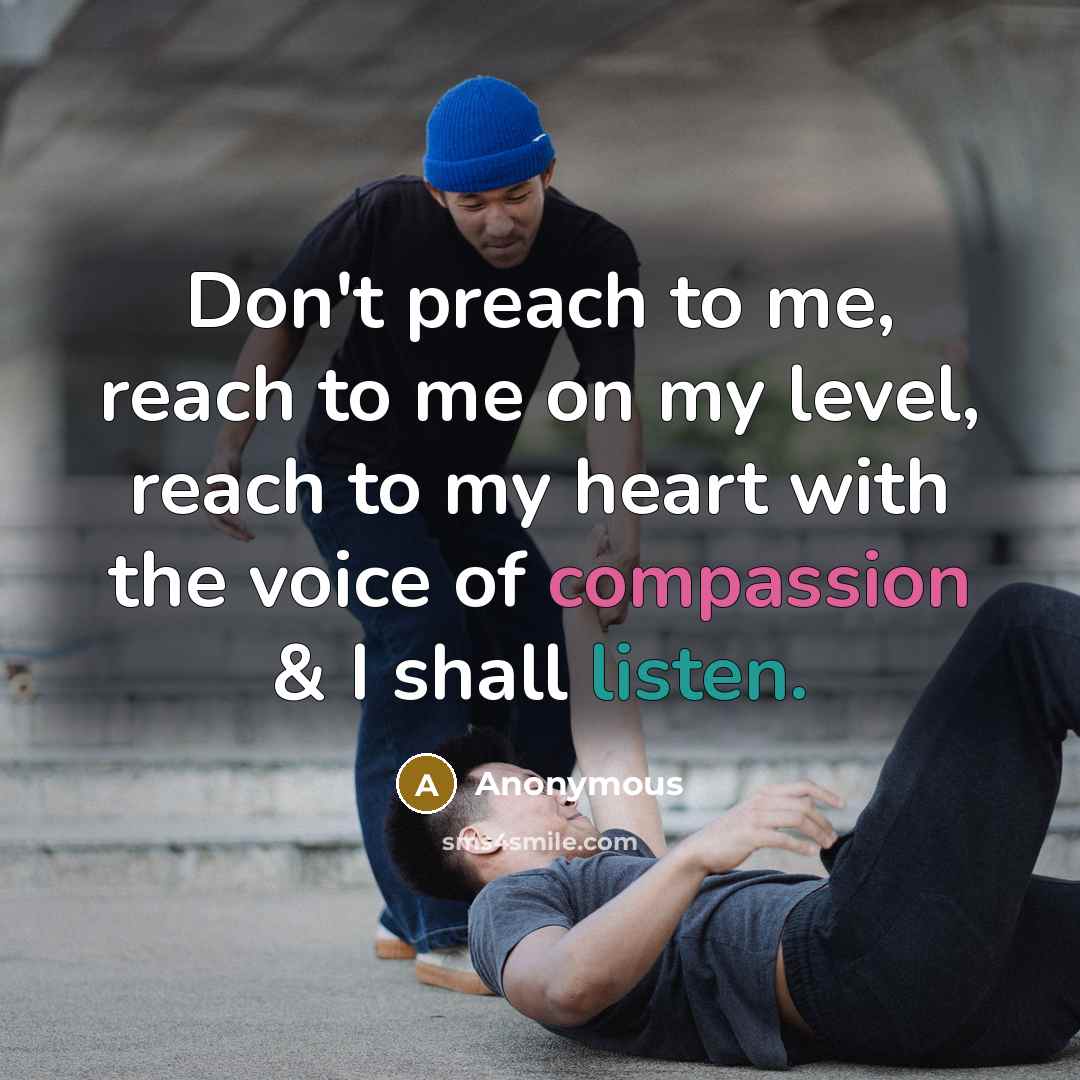 “Don't preach to me, reach to me on my level, reach to my heart with the voice of compassion & I shall listen.” quote by Anonymous
