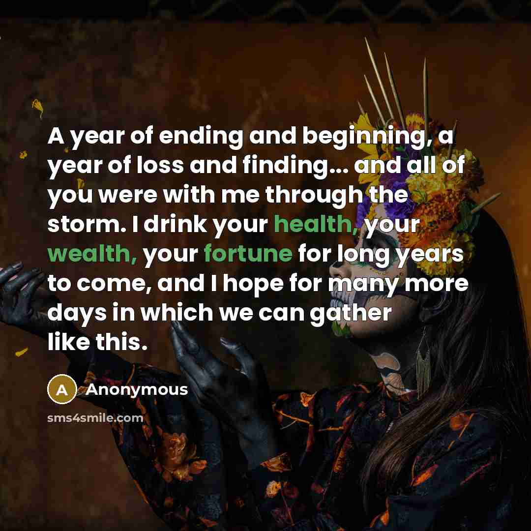 “A year of ending and beginning, a year of loss and finding... and all of you were with me through the storm. I drink your health, your wealth, your fortune for long years to come, and I hope for many more days in which we can gather like this.” quote by Anonymous