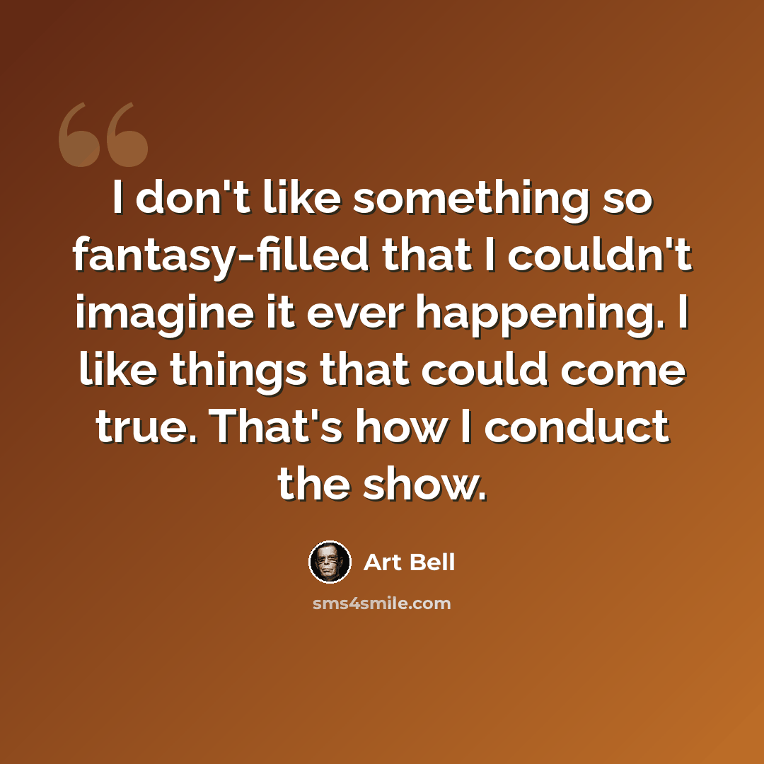 “I don't like something so fantasy-filled that I couldn't imagine it ever happening. I like things that could come true. That's how I conduct the show.” quote by Art Bell