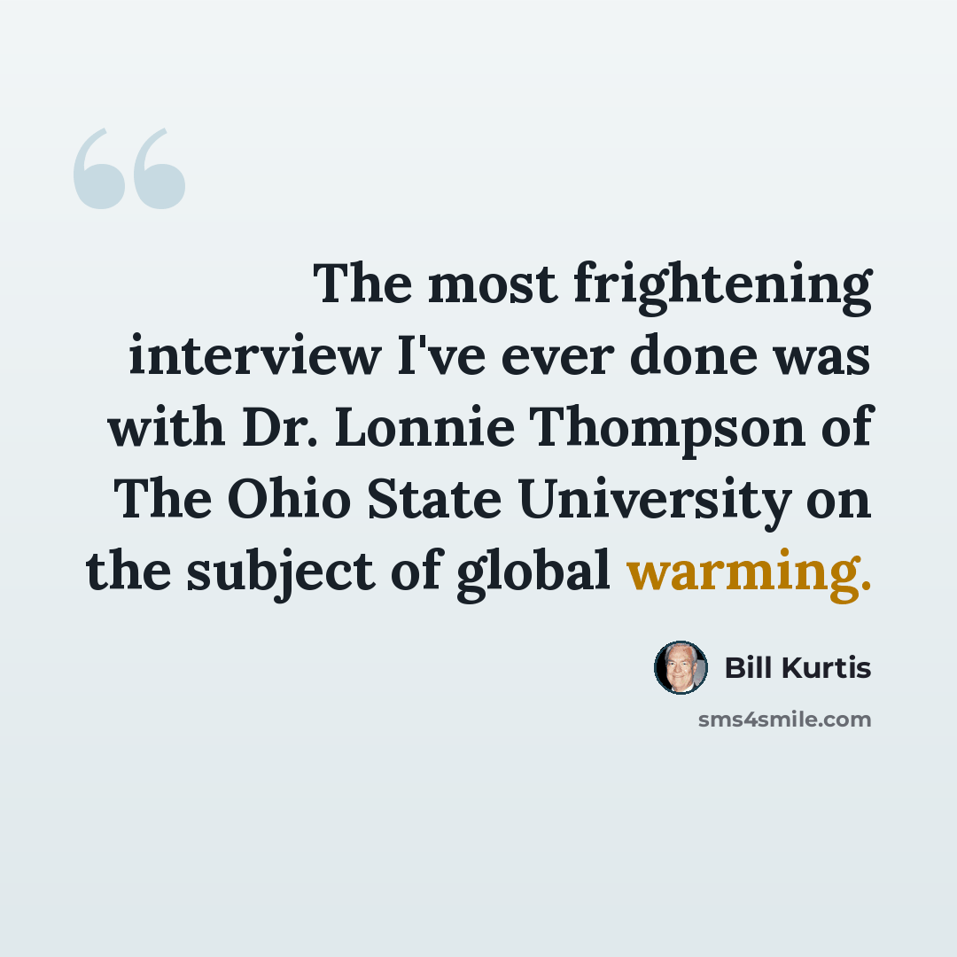“The most frightening interview I've ever done was with Dr. Lonnie Thompson of The Ohio State University on the subject of global warming.” quote by Bill Kurtis