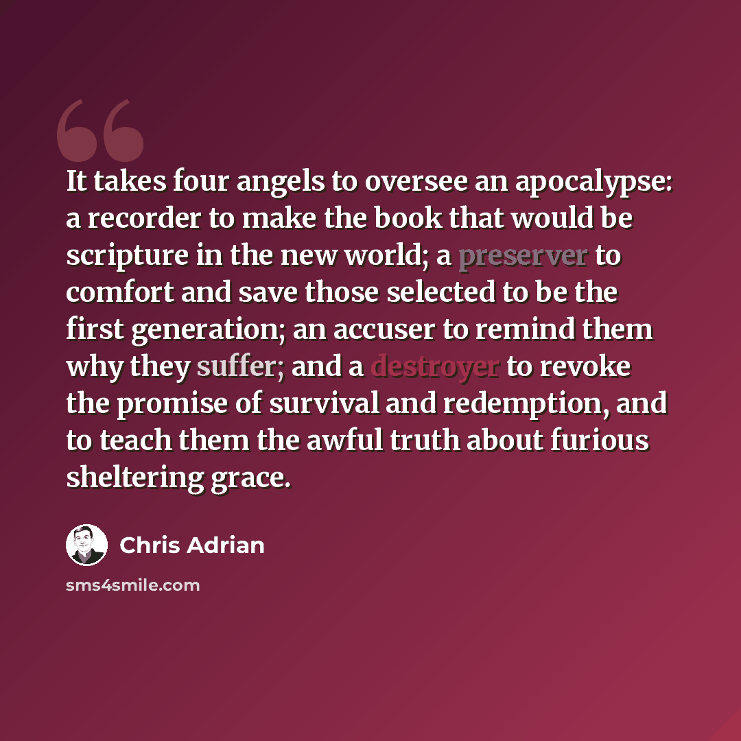 “It takes four angels to oversee an apocalypse: a recorder to make the book that would be scripture in the new world; a preserver to comfort and save those selected to be the first generation; an accuser to remind them why they suffer; and a destroyer to revoke the promise of survival and…” quote by Chris Adrian