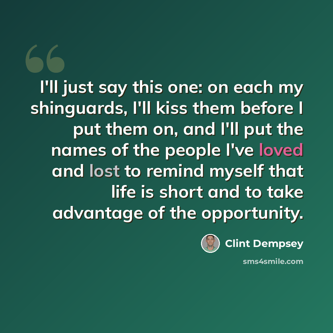 “I'll just say this one: on each my shinguards, I'll kiss them before I put them on, and I'll put the names of the people I've loved and lost to remind myself that life is short and to take advantage of the opportunity.” quote by Clint Dempsey