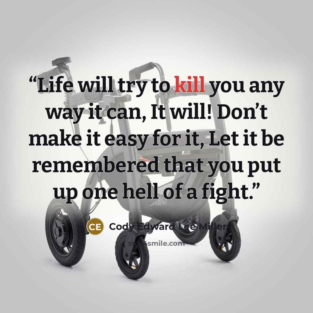 “Life will try to kill you any way it can, It will! Don’t make it easy for it, Let it be remembered that you put up one hell of a fight.” quote by Cody Edward Lee Miller