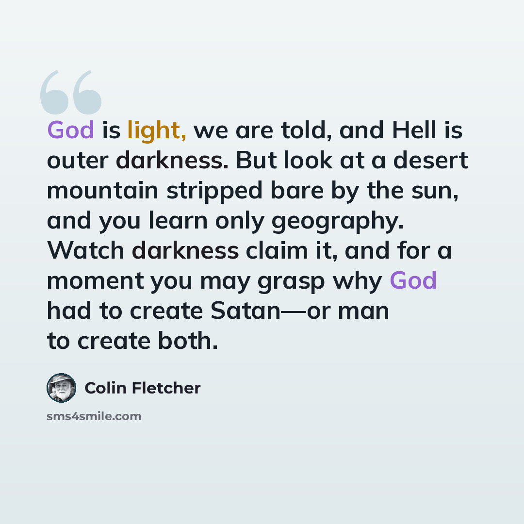 “God is light, we are told, and Hell is outer darkness. But look at a desert mountain stripped bare by the sun, and you learn only geography. Watch darkness claim it, and for a moment you may grasp why God had to create Satan—or man to create both.” quote by Colin Fletcher