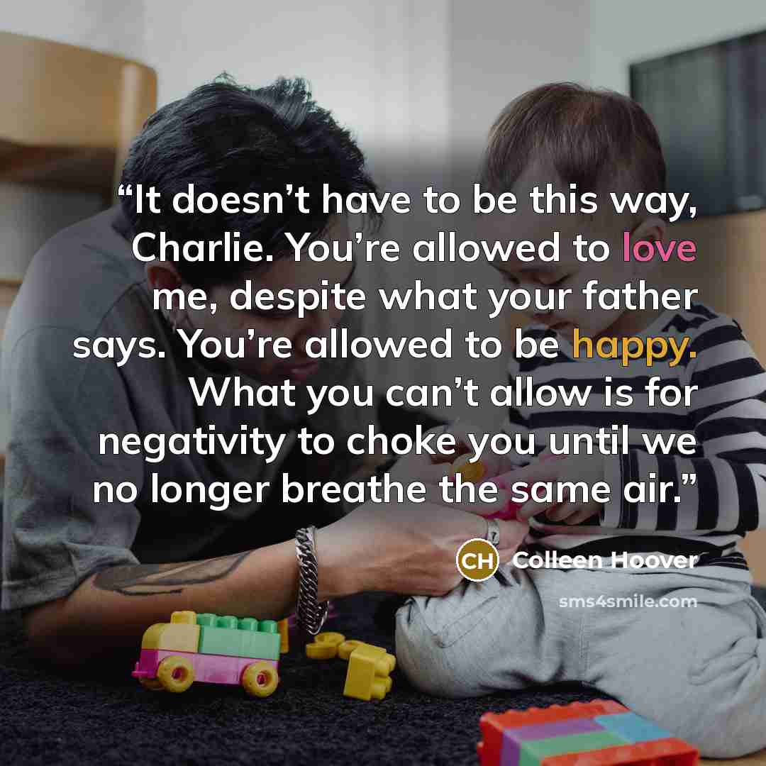 “It doesn’t have to be this way, Charlie. You’re allowed to love me, despite what your father says. You’re allowed to be happy. What you can’t allow is for negativity to choke you until we no longer breathe the same air.” quote by Colleen Hoover