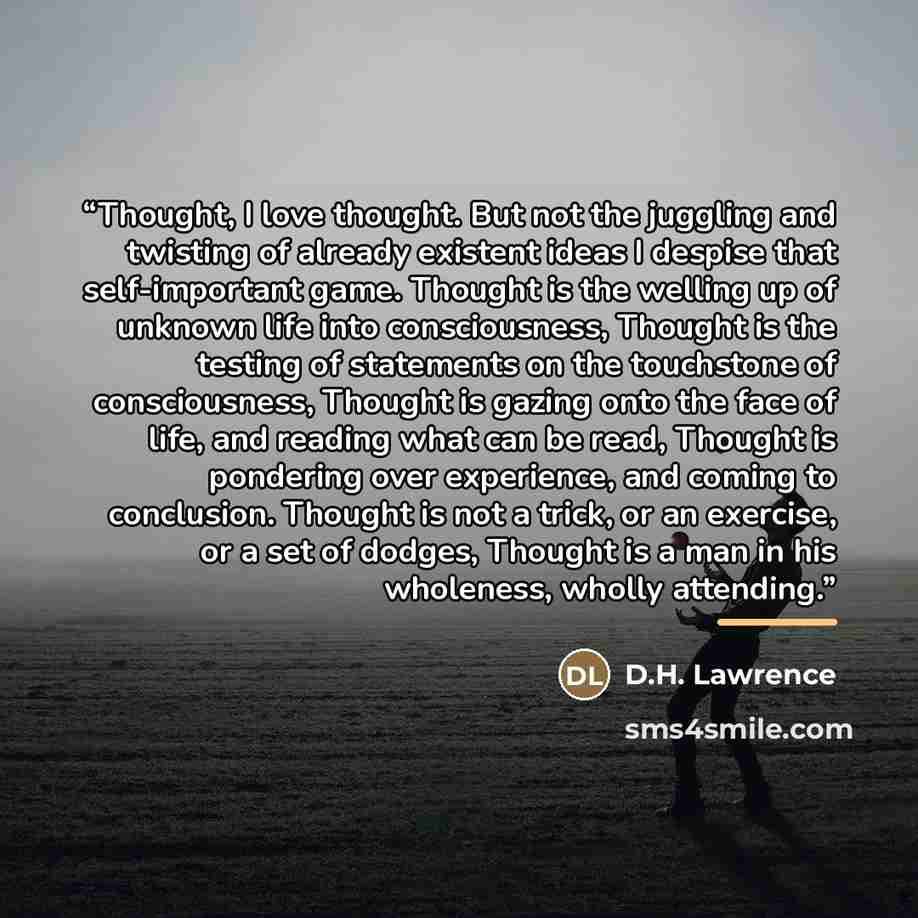 “Thought, I love thought. But not the juggling and twisting of already existent ideas I despise that self-important game. Thought is the welling up of unknown life into consciousness, Thought is the testing of statements on the touchstone of consciousness, Thought is gazing onto the face of life…” quote by D.H. Lawrence