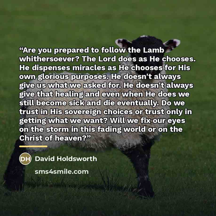 “Are you prepared to follow the Lamb whithersoever? The Lord does as He chooses. He dispenses miracles as He chooses for His own glorious purposes. He doesn't always give us what we asked for. He doesn't always give that healing and even when He does we still become sick and die eventually. Do we…” quote by David Holdsworth