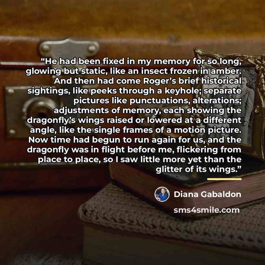 “He had been fixed in my memory for so long, glowing but static, like an insect frozen in amber. And then had come Roger’s brief historical sightings, like peeks through a keyhole; separate pictures like punctuations, alterations; adjustments of memory, each showing the dragonfly’s wings raised or…” quote by Diana Gabaldon