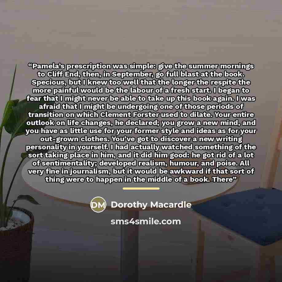 “Pamela’s prescription was simple: give the summer mornings to Cliff End, then, in September, go full blast at the book. Specious, but I knew too well that the longer the respite the more painful would be the labour of a fresh start. I began to fear that I might never be able to take up this book…” quote by Dorothy Macardle