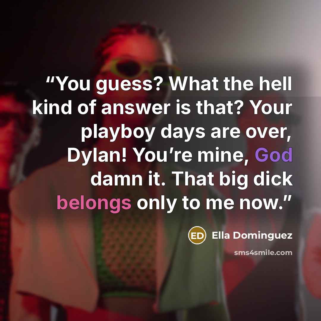 “You guess? What the hell kind of answer is that? Your playboy days are over, Dylan! You’re mine, God damn it. That big dick belongs only to me now.” quote by Ella Dominguez
