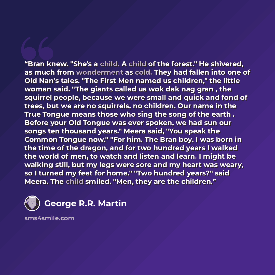 “Bran knew. "She's a child. A child of the forest." He shivered, as much from wonderment as cold. They had fallen into one of Old Nan's tales. "The First Men named us children," the little woman said. "The giants called us wok dak nag gran , the squirrel people, because we were small and quick and…” quote by George R.R. Martin
