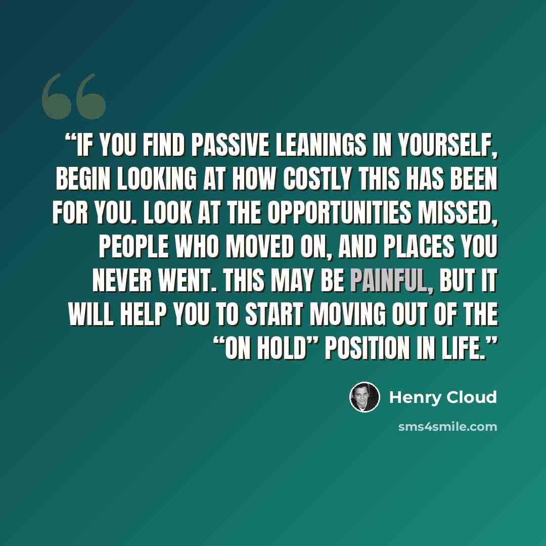 “If you find passive leanings in yourself, begin looking at how costly this has been for you. Look at the opportunities missed, people who moved on, and places you never went. This may be painful, but it will help you to start moving out of the “on hold” position in life.” quote by Henry Cloud