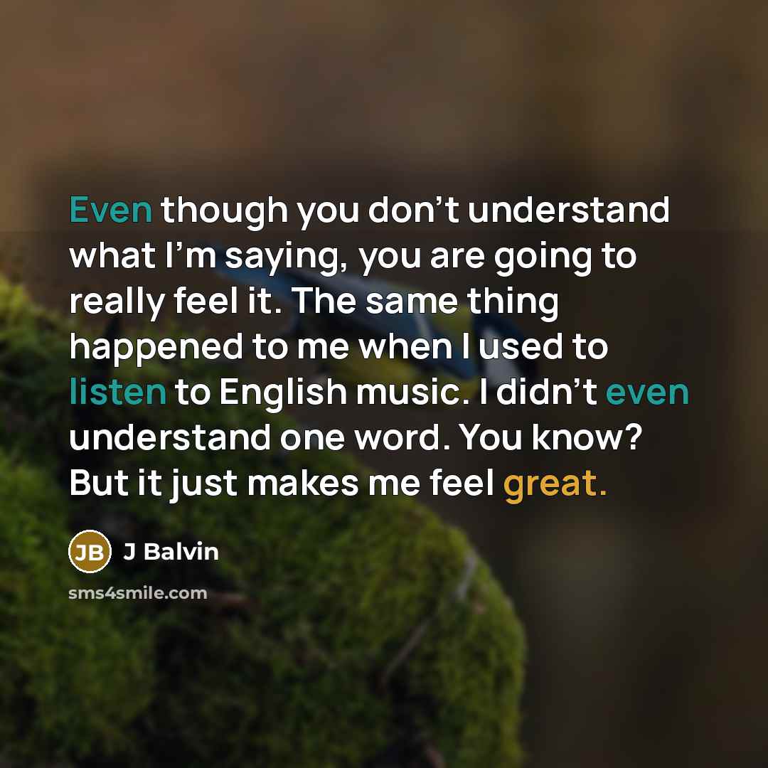 “Even though you don't understand what I'm saying, you are going to really feel it. The same thing happened to me when I used to listen to English music. I didn't even understand one word. You know? But it just makes me feel great.” quote by J Balvin